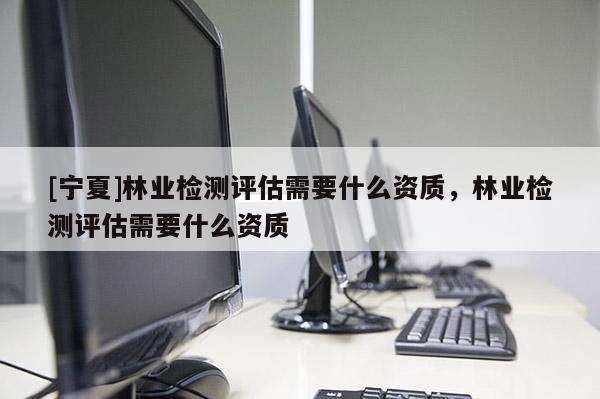 [寧夏]林業(yè)檢測評估需要什么資質(zhì)，林業(yè)檢測評估需要什么資質(zhì)