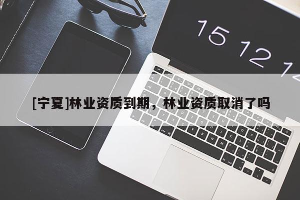 [寧夏]林業(yè)資質(zhì)到期，林業(yè)資質(zhì)取消了嗎