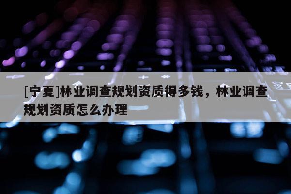 [寧夏]林業(yè)調(diào)查規(guī)劃資質(zhì)得多錢(qián)，林業(yè)調(diào)查規(guī)劃資質(zhì)怎么辦理
