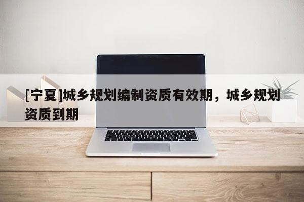 [寧夏]城鄉(xiāng)規(guī)劃編制資質(zhì)有效期，城鄉(xiāng)規(guī)劃資質(zhì)到期