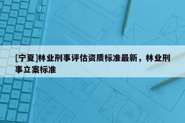 [寧夏]林業(yè)刑事評估資質(zhì)標準最新，林業(yè)刑事立案標準
