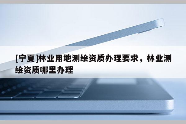 [寧夏]林業(yè)用地測繪資質辦理要求，林業(yè)測繪資質哪里辦理