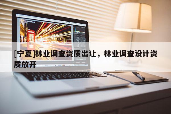 [寧夏]林業(yè)調(diào)查資質(zhì)出讓，林業(yè)調(diào)查設(shè)計資質(zhì)放開