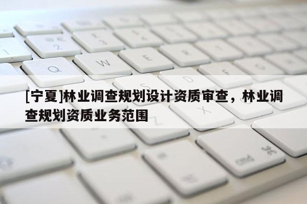 [寧夏]林業(yè)調(diào)查規(guī)劃設(shè)計(jì)資質(zhì)審查，林業(yè)調(diào)查規(guī)劃資質(zhì)業(yè)務(wù)范圍