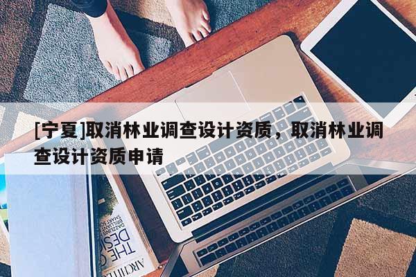 [寧夏]取消林業(yè)調(diào)查設(shè)計資質(zhì)，取消林業(yè)調(diào)查設(shè)計資質(zhì)申請