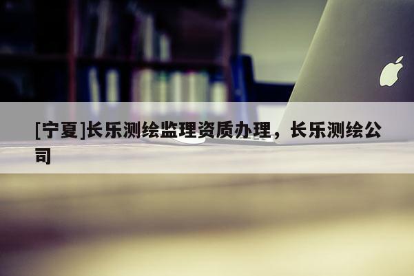 [寧夏]長樂測繪監(jiān)理資質(zhì)辦理，長樂測繪公司