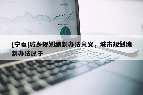 [寧夏]城鄉(xiāng)規(guī)劃編制辦法意義，城市規(guī)劃編制辦法屬于