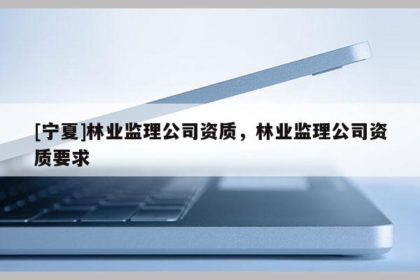 [寧夏]林業(yè)監(jiān)理公司資質，林業(yè)監(jiān)理公司資質要求
