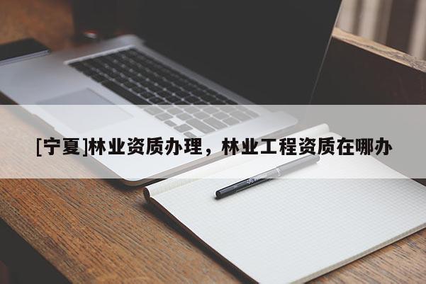 [寧夏]林業(yè)資質(zhì)辦理，林業(yè)工程資質(zhì)在哪辦