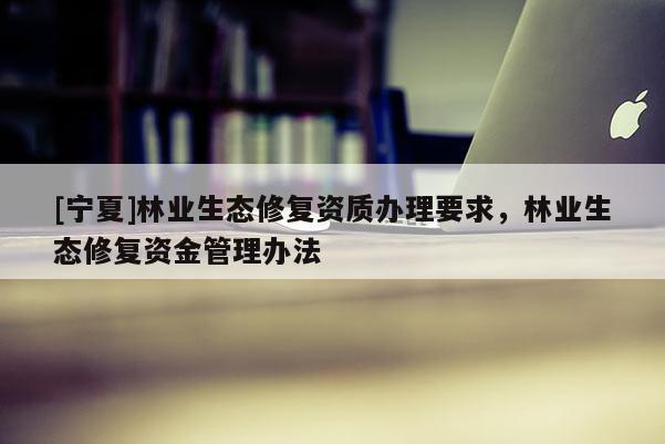 [寧夏]林業(yè)生態(tài)修復(fù)資質(zhì)辦理要求，林業(yè)生態(tài)修復(fù)資金管理辦法