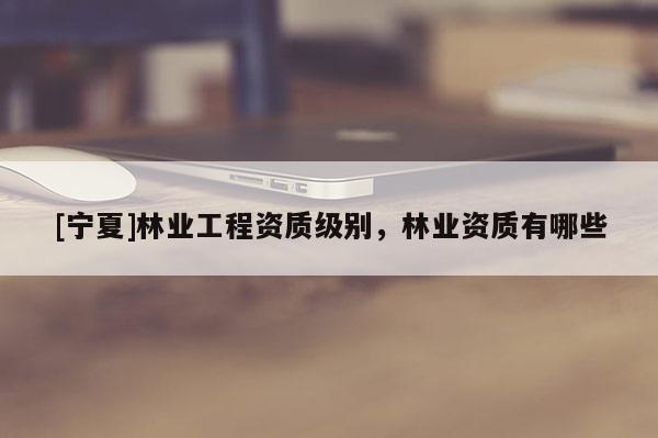 [寧夏]林業(yè)工程資質(zhì)級別，林業(yè)資質(zhì)有哪些