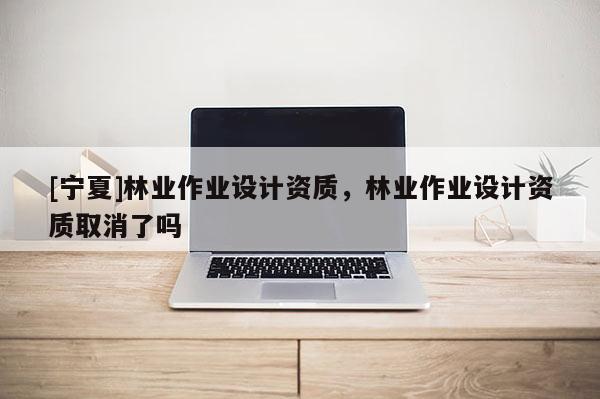 [寧夏]林業(yè)作業(yè)設(shè)計資質(zhì)，林業(yè)作業(yè)設(shè)計資質(zhì)取消了嗎