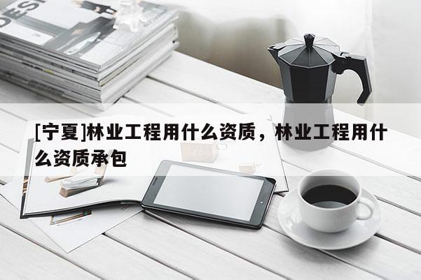 [寧夏]林業(yè)工程用什么資質(zhì)，林業(yè)工程用什么資質(zhì)承包