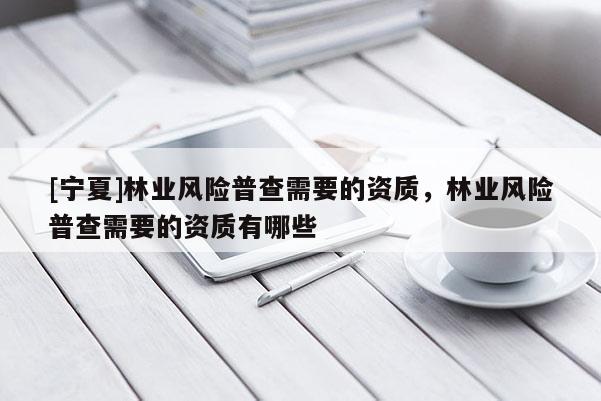 [寧夏]林業(yè)風(fēng)險普查需要的資質(zhì)，林業(yè)風(fēng)險普查需要的資質(zhì)有哪些