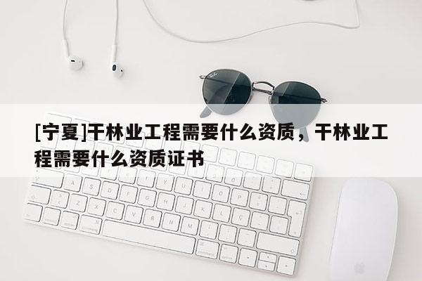 [寧夏]干林業(yè)工程需要什么資質(zhì)，干林業(yè)工程需要什么資質(zhì)證書