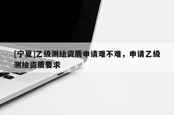 [寧夏]乙級測繪資質(zhì)申請難不難，申請乙級測繪資質(zhì)要求