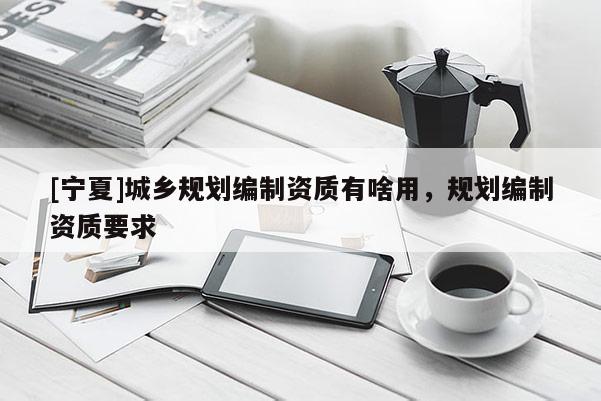 [寧夏]城鄉(xiāng)規(guī)劃編制資質(zhì)有啥用，規(guī)劃編制資質(zhì)要求