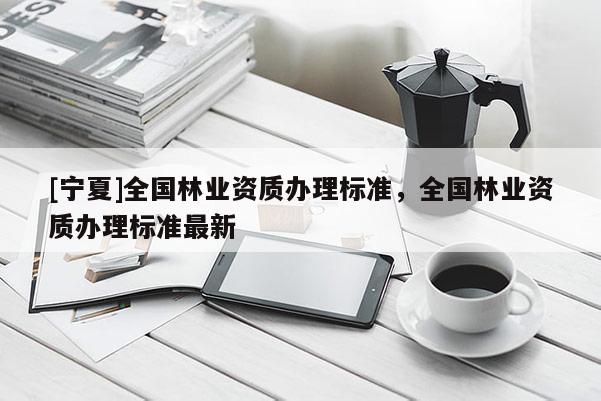 [寧夏]全國(guó)林業(yè)資質(zhì)辦理標(biāo)準(zhǔn)，全國(guó)林業(yè)資質(zhì)辦理標(biāo)準(zhǔn)最新