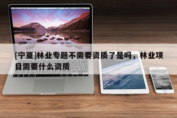 [寧夏]林業(yè)專題不需要資質了是嗎，林業(yè)項目需要什么資質