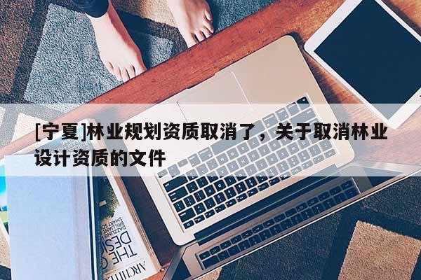 [寧夏]林業(yè)規(guī)劃資質取消了，關于取消林業(yè)設計資質的文件