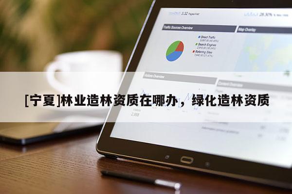 [寧夏]林業(yè)造林資質(zhì)在哪辦，綠化造林資質(zhì)