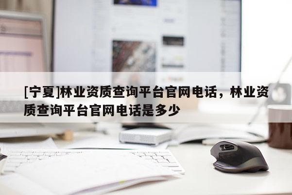 [寧夏]林業(yè)資質(zhì)查詢平臺(tái)官網(wǎng)電話，林業(yè)資質(zhì)查詢平臺(tái)官網(wǎng)電話是多少