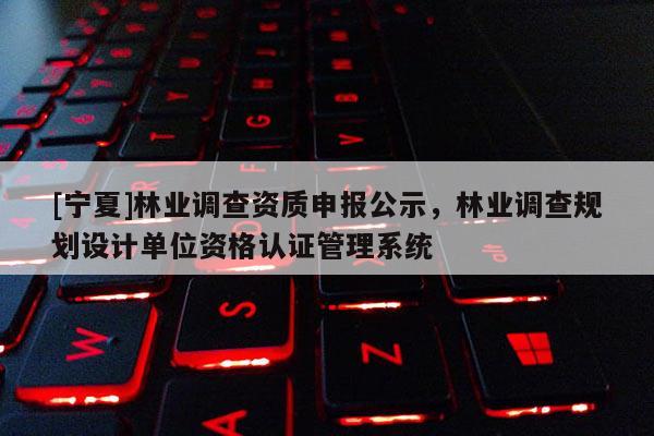 [寧夏]林業(yè)調(diào)查資質(zhì)申報公示，林業(yè)調(diào)查規(guī)劃設計單位資格認證管理系統(tǒng)