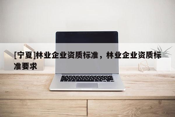 [寧夏]林業(yè)企業(yè)資質(zhì)標(biāo)準(zhǔn)，林業(yè)企業(yè)資質(zhì)標(biāo)準(zhǔn)要求