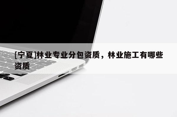 [寧夏]林業(yè)專業(yè)分包資質(zhì)，林業(yè)施工有哪些資質(zhì)
