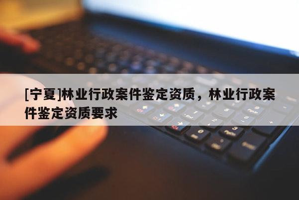 [寧夏]林業(yè)行政案件鑒定資質(zhì)，林業(yè)行政案件鑒定資質(zhì)要求