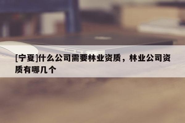 [寧夏]什么公司需要林業(yè)資質，林業(yè)公司資質有哪幾個