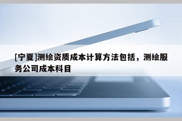[寧夏]測繪資質(zhì)成本計算方法包括，測繪服務公司成本科目