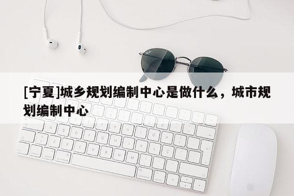 [寧夏]城鄉(xiāng)規(guī)劃編制中心是做什么，城市規(guī)劃編制中心