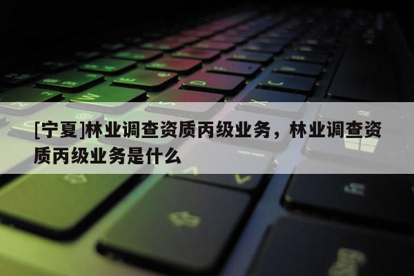[寧夏]林業(yè)調(diào)查資質(zhì)丙級業(yè)務(wù)，林業(yè)調(diào)查資質(zhì)丙級業(yè)務(wù)是什么