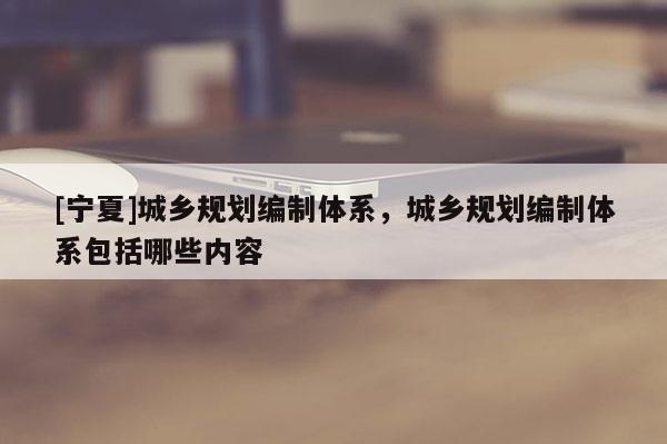 [寧夏]城鄉(xiāng)規(guī)劃編制體系，城鄉(xiāng)規(guī)劃編制體系包括哪些內(nèi)容