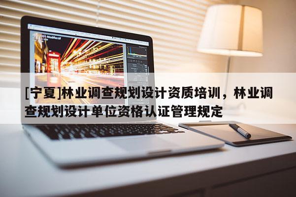 [寧夏]林業(yè)調(diào)查規(guī)劃設(shè)計(jì)資質(zhì)培訓(xùn)，林業(yè)調(diào)查規(guī)劃設(shè)計(jì)單位資格認(rèn)證管理規(guī)定