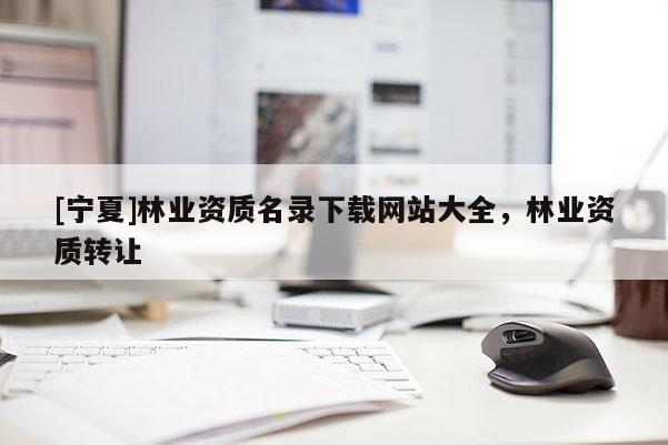 [寧夏]林業(yè)資質(zhì)名錄下載網(wǎng)站大全，林業(yè)資質(zhì)轉(zhuǎn)讓