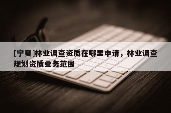 [寧夏]林業(yè)調(diào)查資質(zhì)在哪里申請(qǐng)，林業(yè)調(diào)查規(guī)劃資質(zhì)業(yè)務(wù)范圍