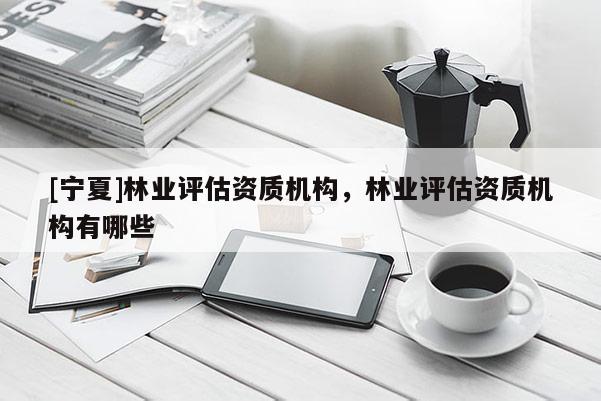 [寧夏]林業(yè)評估資質(zhì)機構，林業(yè)評估資質(zhì)機構有哪些