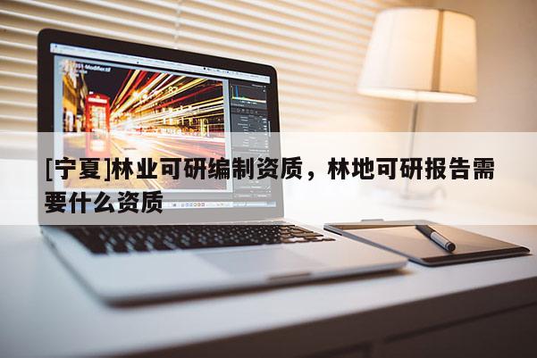 [寧夏]林業(yè)可研編制資質(zhì)，林地可研報(bào)告需要什么資質(zhì)