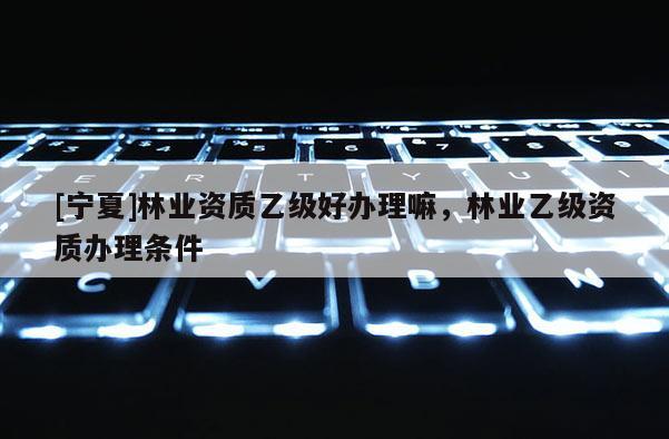 [寧夏]林業(yè)資質(zhì)乙級(jí)好辦理嘛，林業(yè)乙級(jí)資質(zhì)辦理?xiàng)l件