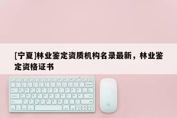 [寧夏]林業(yè)鑒定資質(zhì)機(jī)構(gòu)名錄最新，林業(yè)鑒定資格證書(shū)
