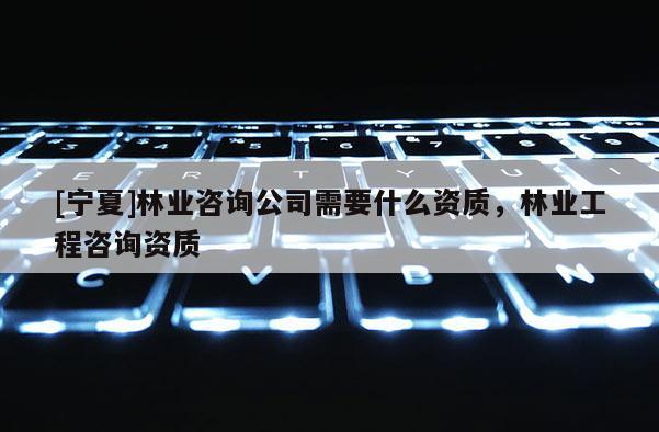 [寧夏]林業(yè)咨詢(xún)公司需要什么資質(zhì)，林業(yè)工程咨詢(xún)資質(zhì)