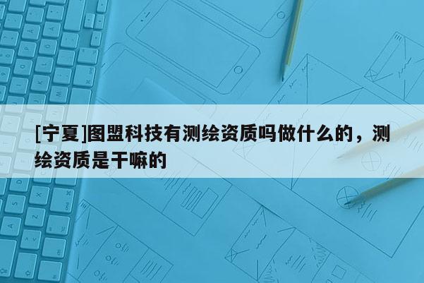 [寧夏]圖盟科技有測繪資質(zhì)嗎做什么的，測繪資質(zhì)是干嘛的