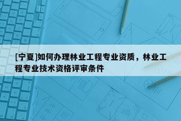 [寧夏]如何辦理林業(yè)工程專業(yè)資質(zhì)，林業(yè)工程專業(yè)技術(shù)資格評審條件