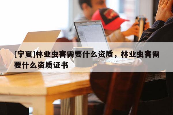 [寧夏]林業(yè)蟲害需要什么資質(zhì)，林業(yè)蟲害需要什么資質(zhì)證書