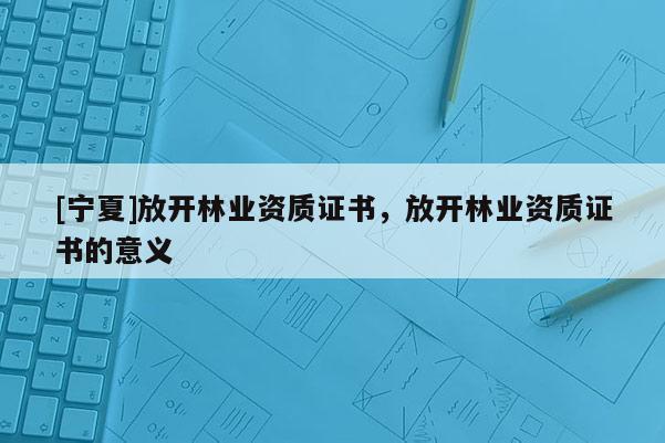 [寧夏]放開林業(yè)資質(zhì)證書，放開林業(yè)資質(zhì)證書的意義