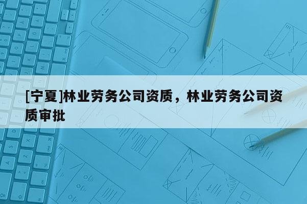 [寧夏]林業(yè)勞務(wù)公司資質(zhì)，林業(yè)勞務(wù)公司資質(zhì)審批