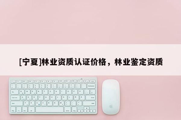 [寧夏]林業(yè)資質認證價格，林業(yè)鑒定資質