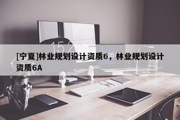 [寧夏]林業(yè)規(guī)劃設(shè)計資質(zhì)6，林業(yè)規(guī)劃設(shè)計資質(zhì)6A